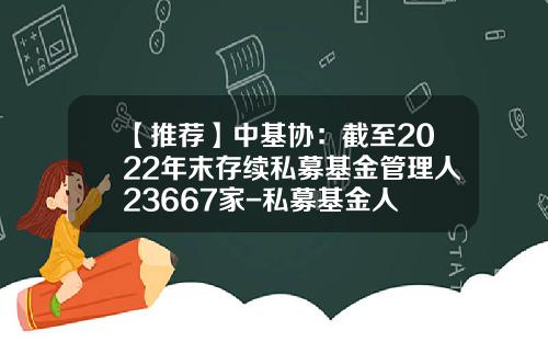 【推荐】中基协：截至2022年末存续私募基金管理人23667家-私募基金人