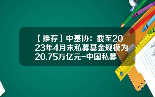【推荐】中基协：截至2023年4月末私募基金规模为20.75万亿元-中国私募基金数量