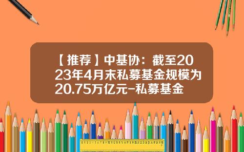 【推荐】中基协：截至2023年4月末私募基金规模为20.75万亿元-私募基金资金最大上多少钱