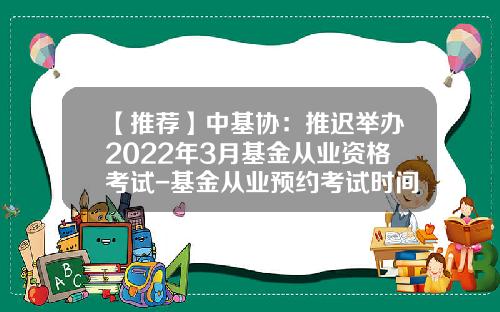 【推荐】中基协：推迟举办2022年3月基金从业资格考试-基金从业预约考试时间