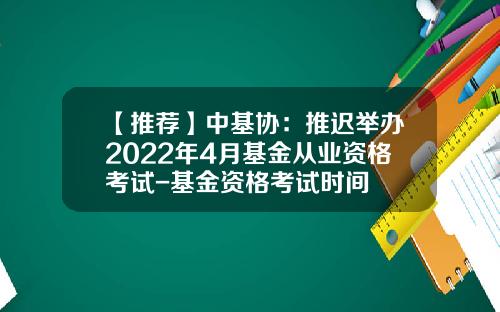 【推荐】中基协：推迟举办2022年4月基金从业资格考试-基金资格考试时间