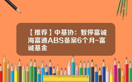 【推荐】中基协：暂停富诚海富通ABS备案6个月-富诚基金