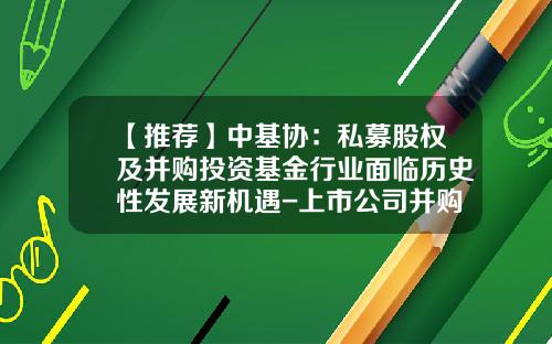 【推荐】中基协：私募股权及并购投资基金行业面临历史性发展新机遇-上市公司并购基金