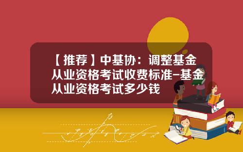【推荐】中基协：调整基金从业资格考试收费标准-基金从业资格考试多少钱