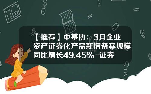 【推荐】中基协：3月企业资产证券化产品新增备案规模同比增长49.45%-证券公司企业资产证券化