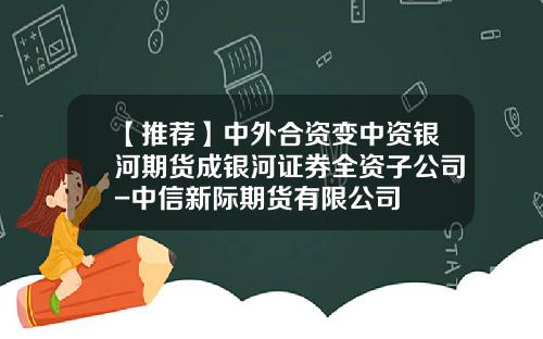 【推荐】中外合资变中资银河期货成银河证券全资子公司-中信新际期货有限公司