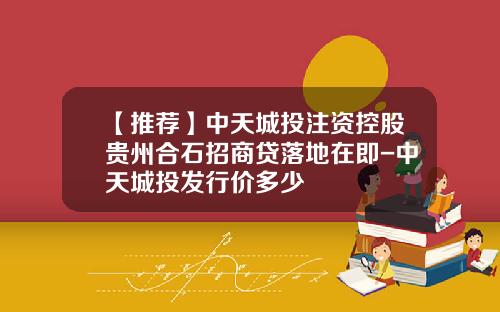 【推荐】中天城投注资控股贵州合石招商贷落地在即-中天城投发行价多少