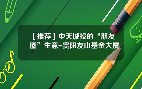 【推荐】中天城投的“朋友圈”生意-贵阳友山基金大厦