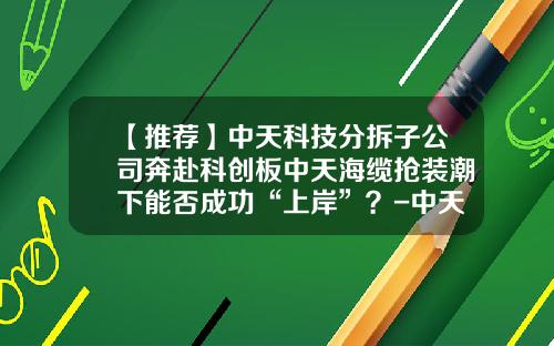 【推荐】中天科技分拆子公司奔赴科创板中天海缆抢装潮下能否成功“上岸”？-中天科技海缆有限公司怎么样