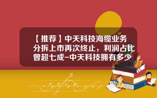 【推荐】中天科技海缆业务分拆上市再次终止，利润占比曾超七成-中天科技拥有多少工厂