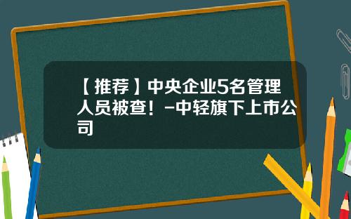 【推荐】中央企业5名管理人员被查！-中轻旗下上市公司