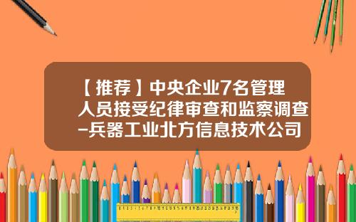 【推荐】中央企业7名管理人员接受纪律审查和监察调查-兵器工业北方信息技术公司