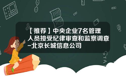 【推荐】中央企业7名管理人员接受纪律审查和监察调查-北京长城信息公司