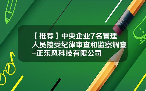 【推荐】中央企业7名管理人员接受纪律审查和监察调查-正东风科技有限公司