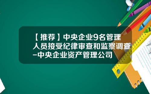 【推荐】中央企业9名管理人员接受纪律审查和监察调查-中央企业资产管理公司