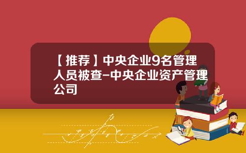 【推荐】中央企业9名管理人员被查-中央企业资产管理公司