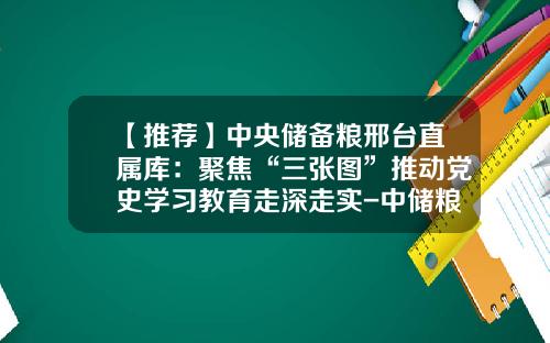 【推荐】中央储备粮邢台直属库：聚焦“三张图”推动党史学习教育走深走实-中储粮总公司五个做实