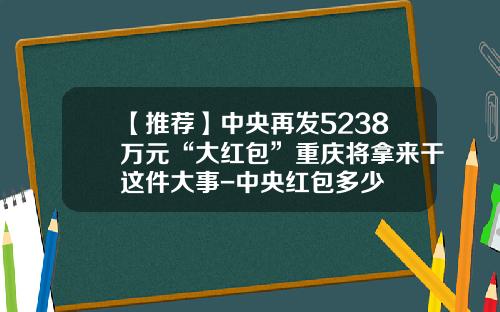 【推荐】中央再发5238万元“大红包”重庆将拿来干这件大事-中央红包多少