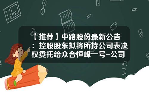 【推荐】中路股份最新公告：控股股东拟将所持公司表决权委托给众合恒峰一号-公司入股协议书
