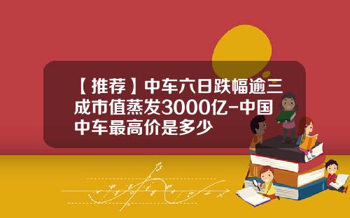 【推荐】中车六日跌幅逾三成市值蒸发3000亿-中国中车最高价是多少