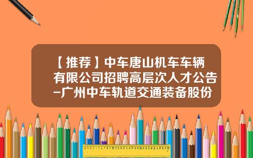 【推荐】中车唐山机车车辆有限公司招聘高层次人才公告-广州中车轨道交通装备股份有限公司待遇