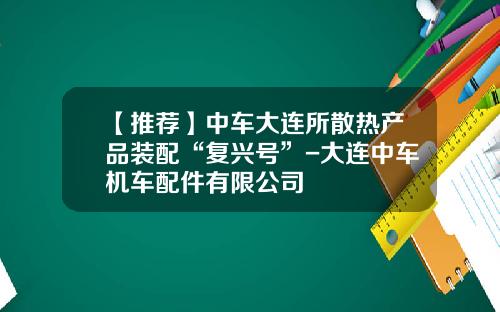 【推荐】中车大连所散热产品装配“复兴号”-大连中车机车配件有限公司