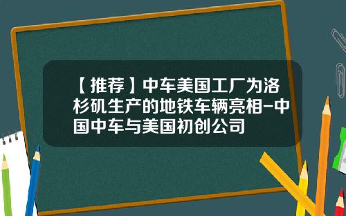 【推荐】中车美国工厂为洛杉矶生产的地铁车辆亮相-中国中车与美国初创公司