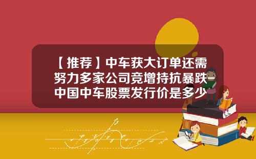 【推荐】中车获大订单还需努力多家公司竞增持抗暴跌-中国中车股票发行价是多少
