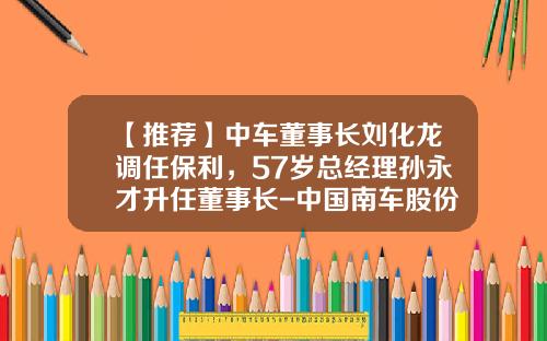 【推荐】中车董事长刘化龙调任保利，57岁总经理孙永才升任董事长-中国南车股份有限公司