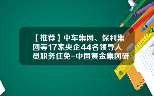 【推荐】中车集团、保利集团等17家央企44名领导人员职务任免-中国黄金集团研究总院有限公司