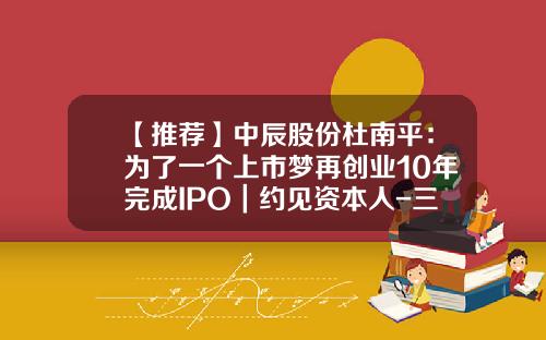 【推荐】中辰股份杜南平：为了一个上市梦再创业10年完成IPO｜约见资本人-三普药业股份有限公司