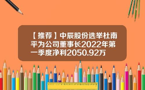 【推荐】中辰股份选举杜南平为公司董事长2022年第一季度净利2050.92万-上市公司提名委员会