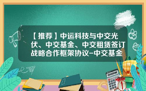 【推荐】中运科技与中交光伏、中交基金、中交租赁签订战略合作框架协议-中交基金公司