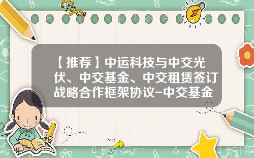 【推荐】中运科技与中交光伏、中交基金、中交租赁签订战略合作框架协议-中交基金管理公司