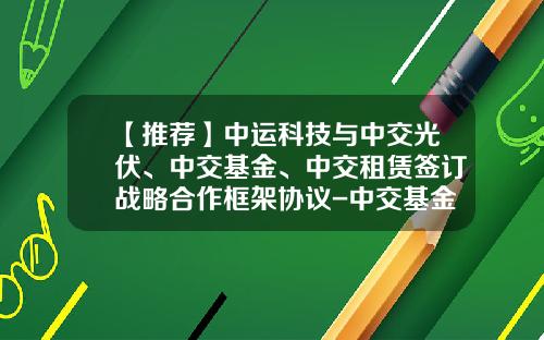 【推荐】中运科技与中交光伏、中交基金、中交租赁签订战略合作框架协议-中交基金