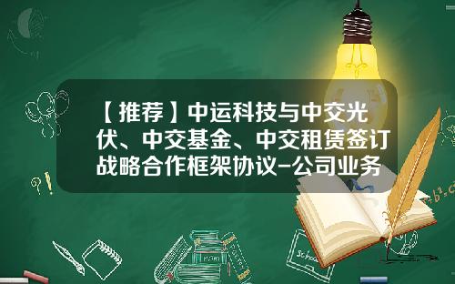 【推荐】中运科技与中交光伏、中交基金、中交租赁签订战略合作框架协议-公司业务合作合同