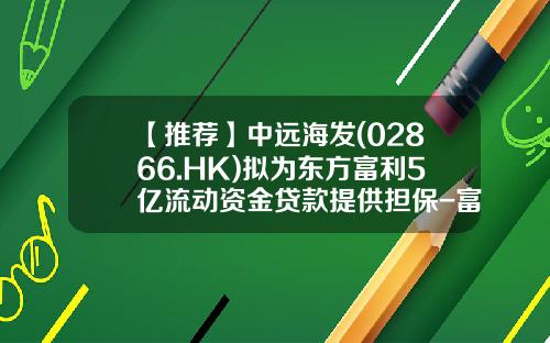 【推荐】中远海发(02866.HK)拟为东方富利5亿流动资金贷款提供担保-富利融资租赁有限公司