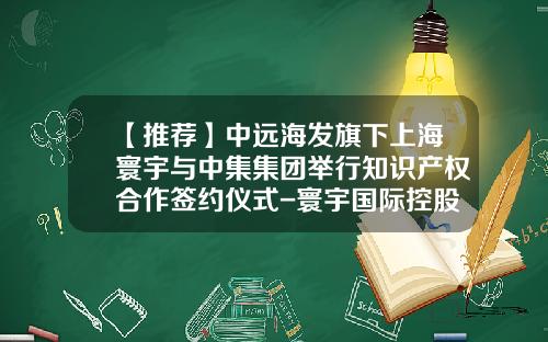 【推荐】中远海发旗下上海寰宇与中集集团举行知识产权合作签约仪式-寰宇国际控股有限公司