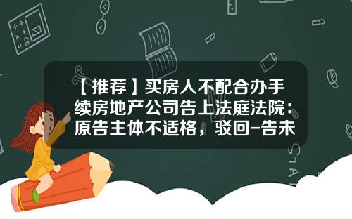 【推荐】买房人不配合办手续房地产公司告上法庭法院：原告主体不适格，驳回-告未登记的公司