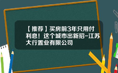 【推荐】买房前3年只用付利息！这个城市出新招-江苏大行置业有限公司