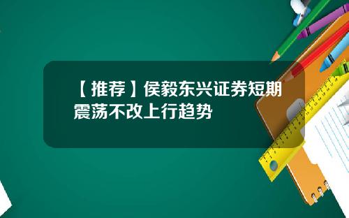 【推荐】侯毅东兴证券短期震荡不改上行趋势
