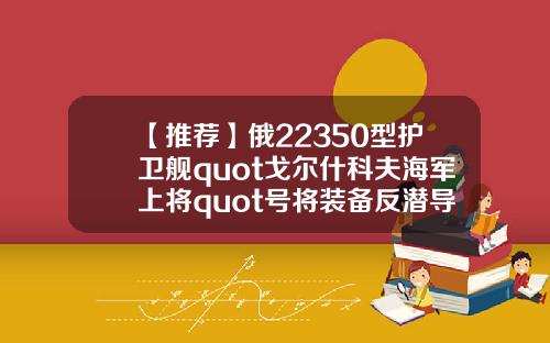 【推荐】俄22350型护卫舰quot戈尔什科夫海军上将quot号将装备反潜导弹