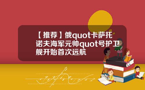 【推荐】俄quot卡萨托诺夫海军元帅quot号护卫舰开始首次远航
