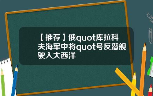 【推荐】俄quot库拉科夫海军中将quot号反潜舰驶入大西洋