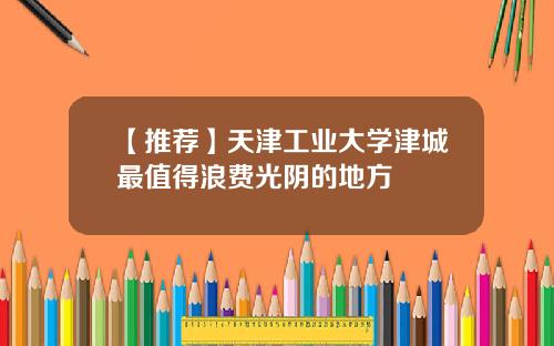 【推荐】天津工业大学津城最值得浪费光阴的地方