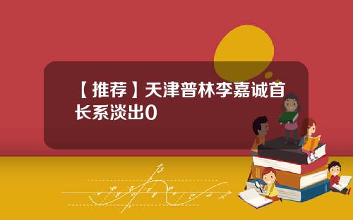 【推荐】天津普林李嘉诚首长系淡出0