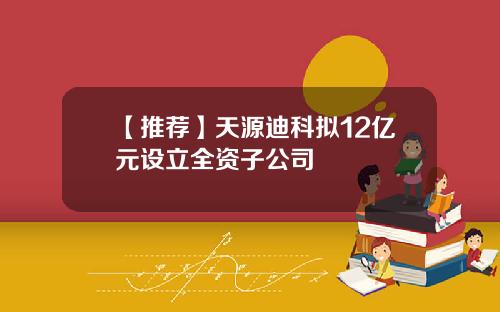 【推荐】天源迪科拟12亿元设立全资子公司
