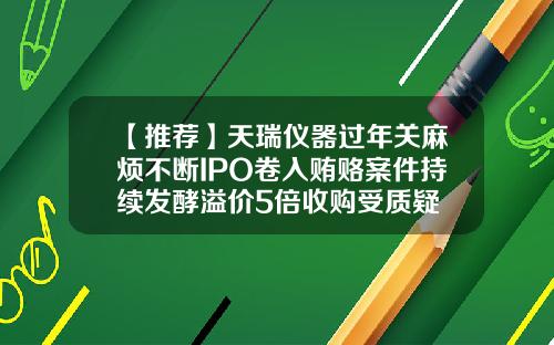 【推荐】天瑞仪器过年关麻烦不断IPO卷入贿赂案件持续发酵溢价5倍收购受质疑