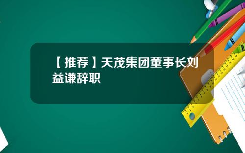 【推荐】天茂集团董事长刘益谦辞职