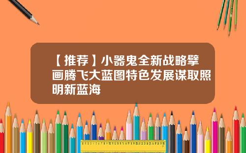 【推荐】小器鬼全新战略擘画腾飞大蓝图特色发展谋取照明新蓝海